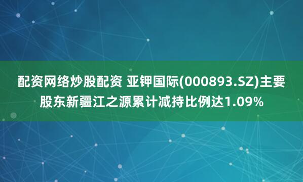 配资网络炒股配资 亚钾国际(000893.SZ)主要股东新疆江之源累计减持比例达1.09%