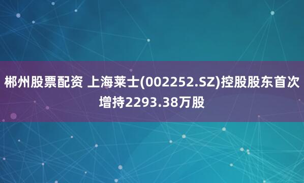 郴州股票配资 上海莱士(002252.SZ)控股股东首次增持2293.38万股