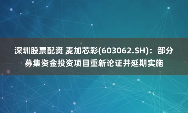 深圳股票配资 麦加芯彩(603062.SH)：部分募集资金投资项目重新论证并延期实施