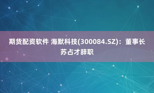 期货配资软件 海默科技(300084.SZ)：董事长苏占才辞职