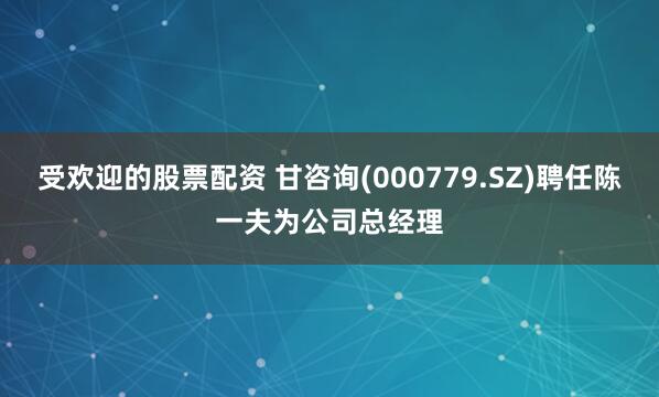 受欢迎的股票配资 甘咨询(000779.SZ)聘任陈一夫为公司总经理