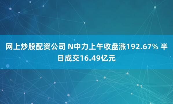 网上炒股配资公司 N中力上午收盘涨192.67% 半日成交16.49亿元