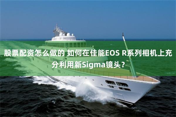 股票配资怎么做的 如何在佳能EOS R系列相机上充分利用新Sigma镜头？