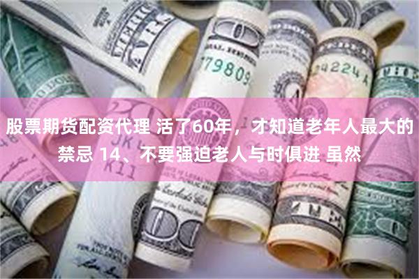 股票期货配资代理 活了60年，才知道老年人最大的禁忌 14、不要强迫老人与时俱进 虽然