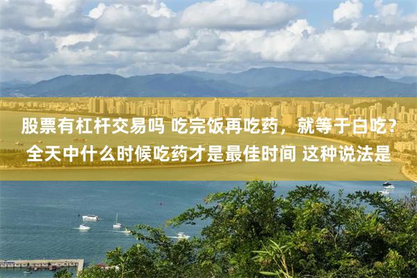 股票有杠杆交易吗 吃完饭再吃药，就等于白吃？全天中什么时候吃药才是最佳时间 这种说法是