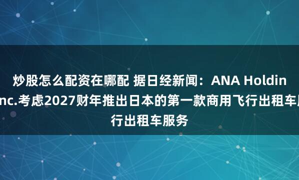 炒股怎么配资在哪配 据日经新闻：ANA Holdings Inc.考虑2027财年推出日本的第一款商用飞行出租车服务