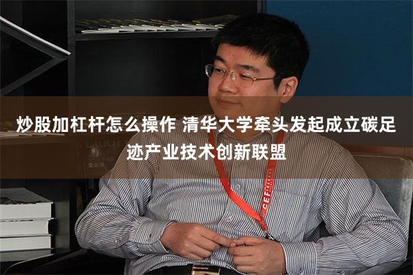 炒股加杠杆怎么操作 清华大学牵头发起成立碳足迹产业技术创新联盟