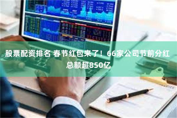 股票配资排名 春节红包来了！66家公司节前分红 总额超850亿