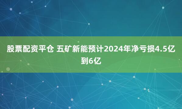 股票配资平仓 五矿新能预计2024年净亏损4.5亿到6亿