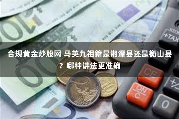 合规黄金炒股网 马英九祖籍是湘潭县还是衡山县？哪种讲法更准确