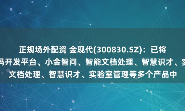 正规场外配资 金现代(300830.SZ)：已将AI技术应用于骑兵低代码开发平台、小金智问、智能文档处理、智慧识才、实验室管理等多个产品中