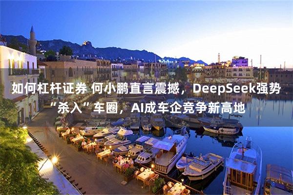 如何杠杆证券 何小鹏直言震撼，DeepSeek强势“杀入”车圈，AI成车企竞争新高地