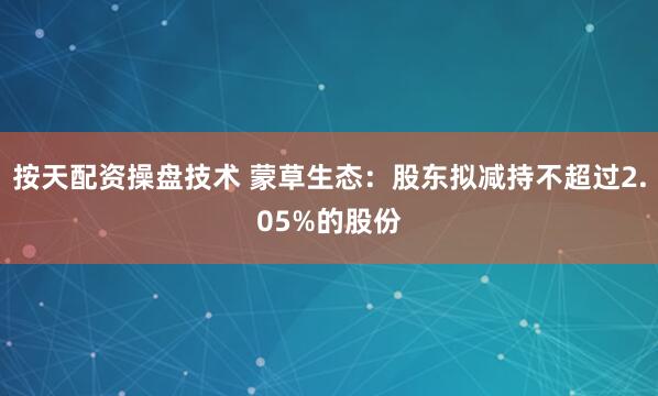 按天配资操盘技术 蒙草生态：股东拟减持不超过2.05%的股份