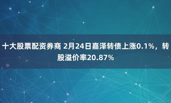 十大股票配资券商 2月24日嘉泽转债上涨0.1%，转股溢价率20.87%