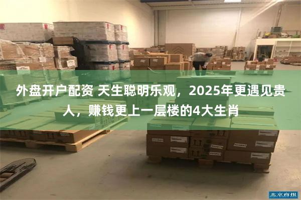 外盘开户配资 天生聪明乐观，2025年更遇见贵人，赚钱更上一层楼的4大生肖