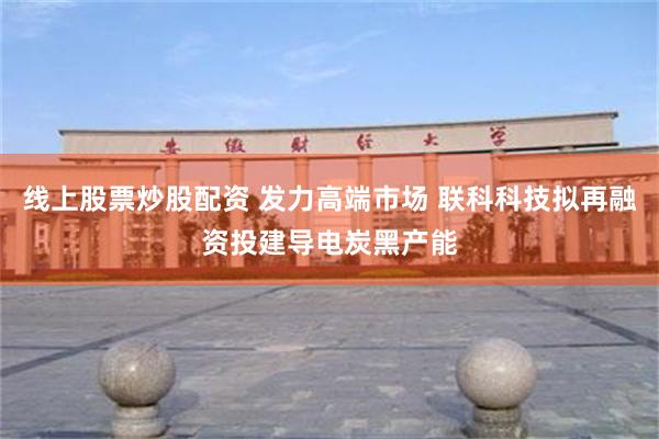 线上股票炒股配资 发力高端市场 联科科技拟再融资投建导电炭黑产能