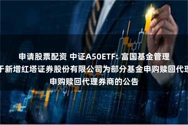 申请股票配资 中证A50ETF: 富国基金管理有限公司关于新增红塔证券股份有限公司为部分基金申购赎回代理券商的公告