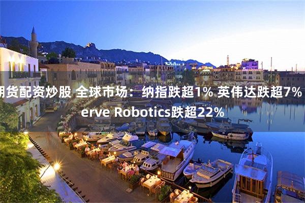 期货配资炒股 全球市场：纳指跌超1% 英伟达跌超7% Serve Robotics跌超22%