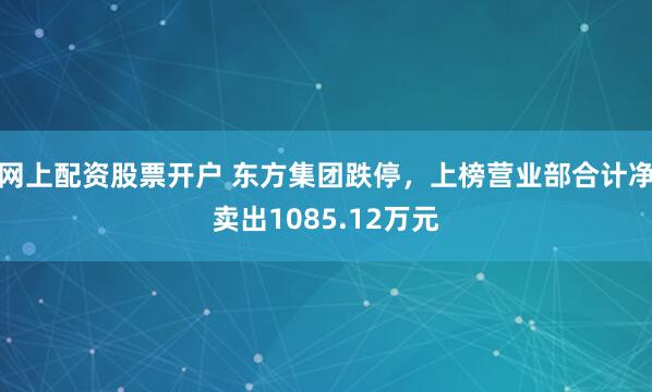 网上配资股票开户 东方集团跌停，上榜营业部合计净卖出1085.12万元