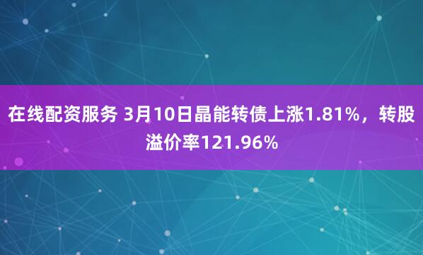 在线配资服务 3月10日晶能转债上涨1.81%，转股溢价率121.96%