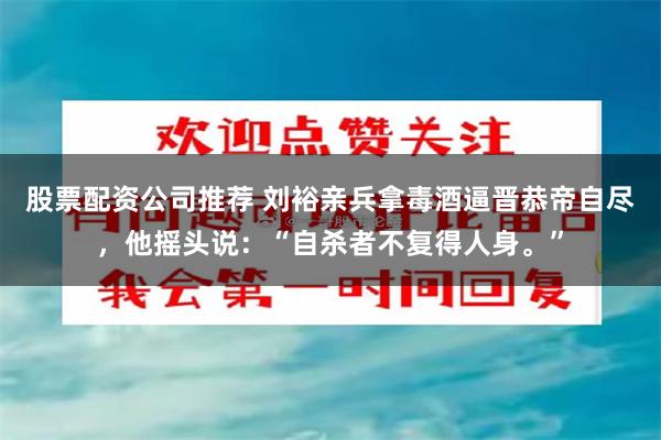 股票配资公司推荐 刘裕亲兵拿毒酒逼晋恭帝自尽，他摇头说：“自杀者不复得人身。”