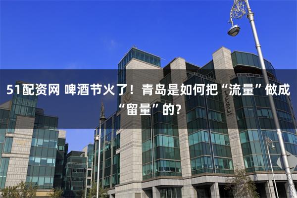 51配资网 啤酒节火了！青岛是如何把“流量”做成“留量”的？