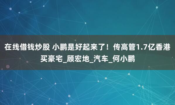 在线借钱炒股 小鹏是好起来了！传高管1.7亿香港买豪宅_顾宏地_汽车_何小鹏
