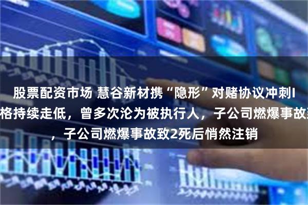 股票配资市场 慧谷新材携“隐形”对赌协议冲刺IPO：主要产品价格持续走低，曾多次沦为被执行人，子公司燃爆事故致2死后悄然注销